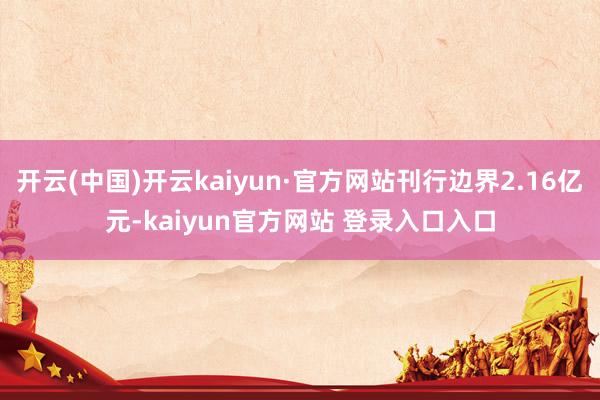 开云(中国)开云kaiyun·官方网站刊行边界2.16亿元-kaiyun官方网站 登录入口入口