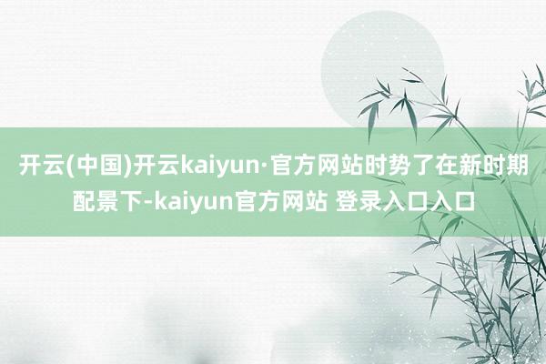 开云(中国)开云kaiyun·官方网站时势了在新时期配景下-kaiyun官方网站 登录入口入口