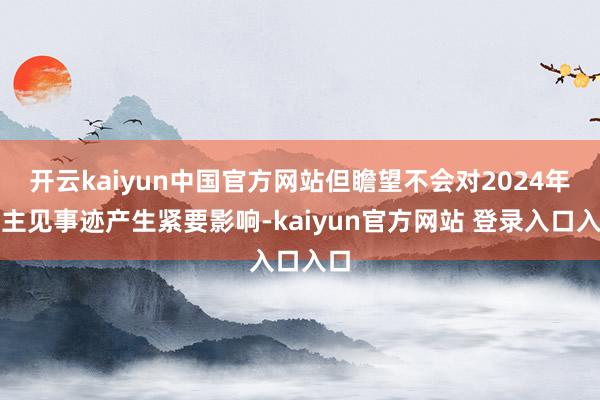 开云kaiyun中国官方网站但瞻望不会对2024年的主见事迹产生紧要影响-kaiyun官方网站 登录入口入口