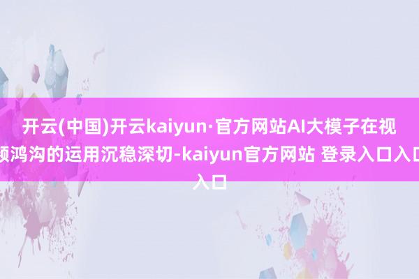 开云(中国)开云kaiyun·官方网站AI大模子在视频鸿沟的运用沉稳深切-kaiyun官方网站 登录入口入口