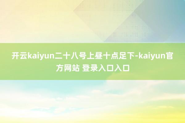 开云kaiyun二十八号上昼十点足下-kaiyun官方网站 登录入口入口