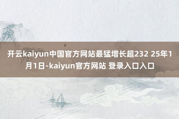 开云kaiyun中国官方网站最猛增长超232 25年1月1日-kaiyun官方网站 登录入口入口