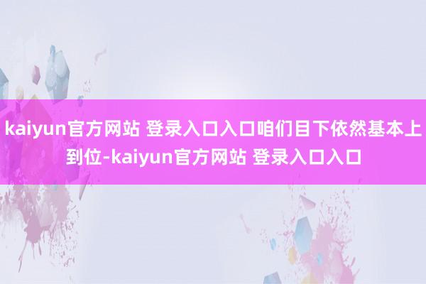 kaiyun官方网站 登录入口入口咱们目下依然基本上到位-kaiyun官方网站 登录入口入口