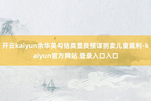 开云kaiyun余华英勾结龚显良预谋拐卖儿童赢利-kaiyun官方网站 登录入口入口