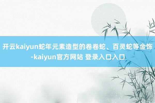 开云kaiyun蛇年元素造型的卷卷蛇、百灵蛇等金饰-kaiyun官方网站 登录入口入口