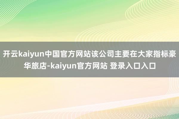 开云kaiyun中国官方网站该公司主要在大家指标豪华旅店-kaiyun官方网站 登录入口入口