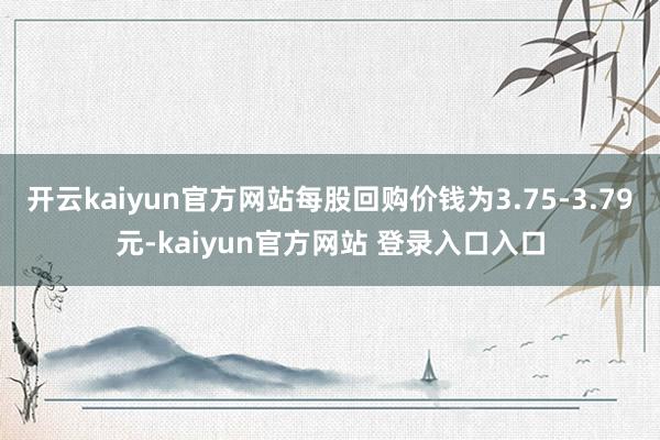 开云kaiyun官方网站每股回购价钱为3.75-3.79元-kaiyun官方网站 登录入口入口