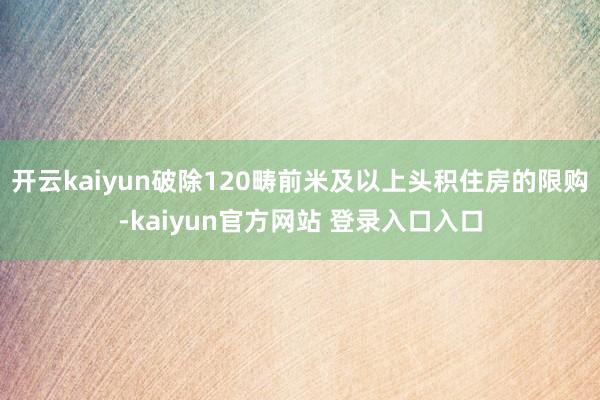 开云kaiyun破除120畴前米及以上头积住房的限购-kaiyun官方网站 登录入口入口