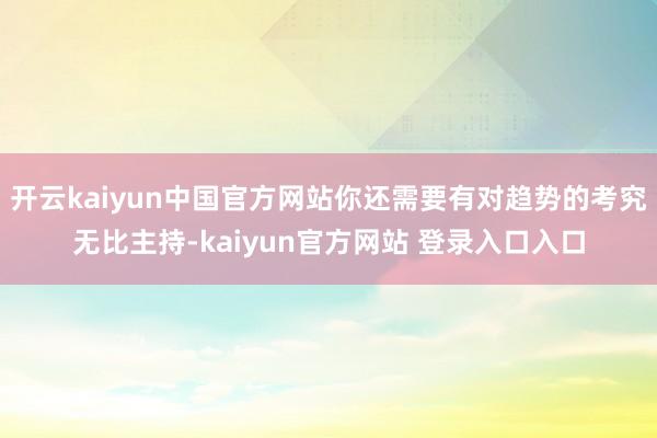 开云kaiyun中国官方网站你还需要有对趋势的考究无比主持-kaiyun官方网站 登录入口入口