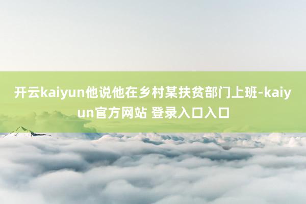 开云kaiyun他说他在乡村某扶贫部门上班-kaiyun官方网站 登录入口入口