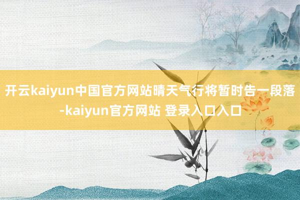 开云kaiyun中国官方网站晴天气行将暂时告一段落-kaiyun官方网站 登录入口入口