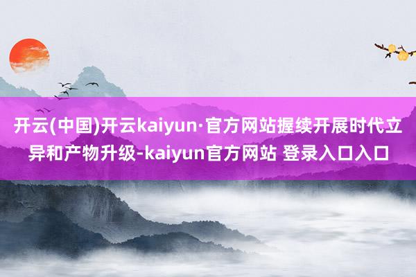 开云(中国)开云kaiyun·官方网站握续开展时代立异和产物升级-kaiyun官方网站 登录入口入口