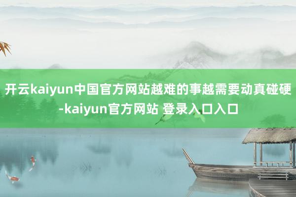 开云kaiyun中国官方网站越难的事越需要动真碰硬-kaiyun官方网站 登录入口入口