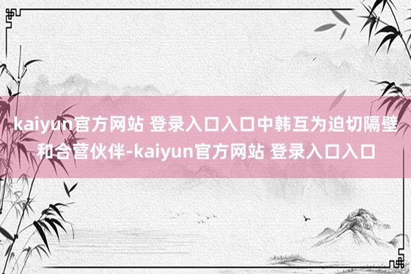 kaiyun官方网站 登录入口入口中韩互为迫切隔壁和合营伙伴-kaiyun官方网站 登录入口入口