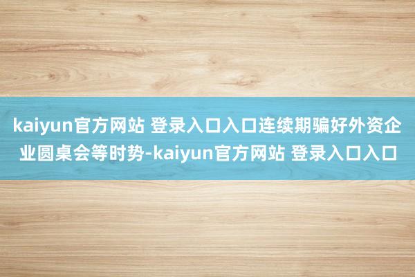 kaiyun官方网站 登录入口入口连续期骗好外资企业圆桌会等时势-kaiyun官方网站 登录入口入口