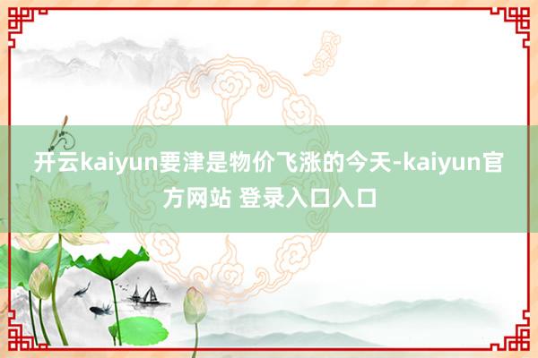 开云kaiyun要津是物价飞涨的今天-kaiyun官方网站 登录入口入口