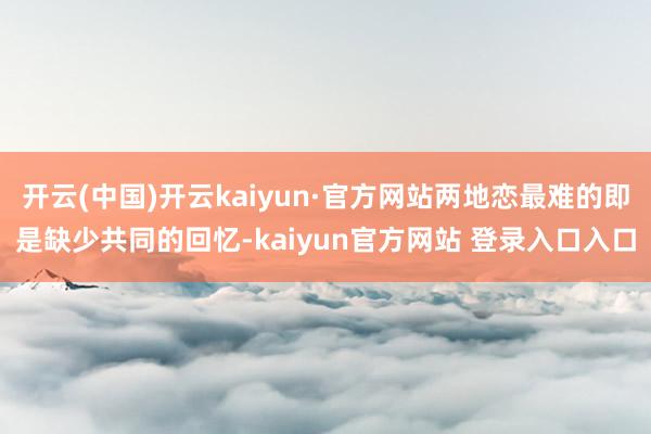 开云(中国)开云kaiyun·官方网站两地恋最难的即是缺少共同的回忆-kaiyun官方网站 登录入口入口