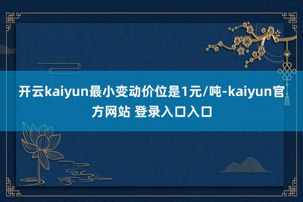 开云kaiyun最小变动价位是1元/吨-kaiyun官方网站 登录入口入口