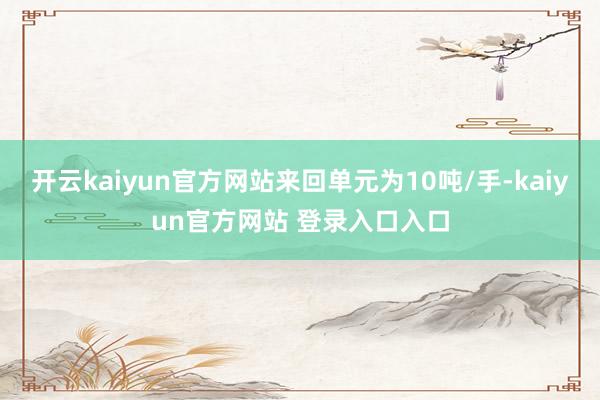 开云kaiyun官方网站来回单元为10吨/手-kaiyun官方网站 登录入口入口