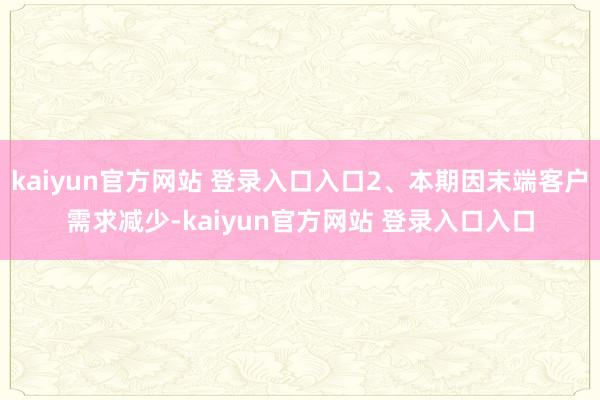 kaiyun官方网站 登录入口入口2、本期因末端客户需求减少-kaiyun官方网站 登录入口入口