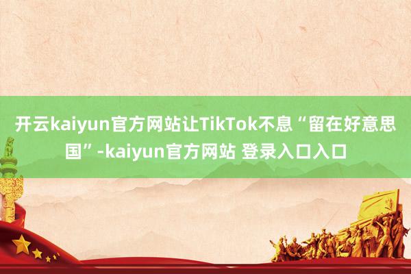 开云kaiyun官方网站让TikTok不息“留在好意思国”-kaiyun官方网站 登录入口入口