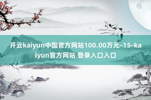 开云kaiyun中国官方网站100.00万元–15-kaiyun官方网站 登录入口入口