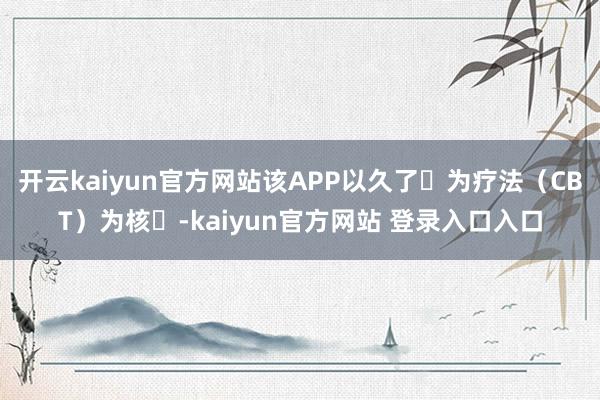 开云kaiyun官方网站该APP以久了⾏为疗法（CBT）为核⼼-kaiyun官方网站 登录入口入口