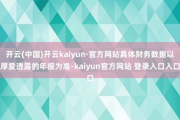 开云(中国)开云kaiyun·官方网站具体财务数据以厚爱透露的年报为准-kaiyun官方网站 登录入口入口