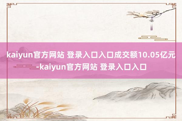 kaiyun官方网站 登录入口入口成交额10.05亿元-kaiyun官方网站 登录入口入口