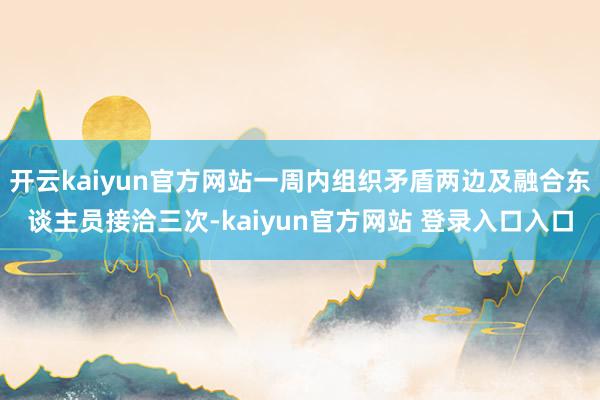 开云kaiyun官方网站一周内组织矛盾两边及融合东谈主员接洽三次-kaiyun官方网站 登录入口入口