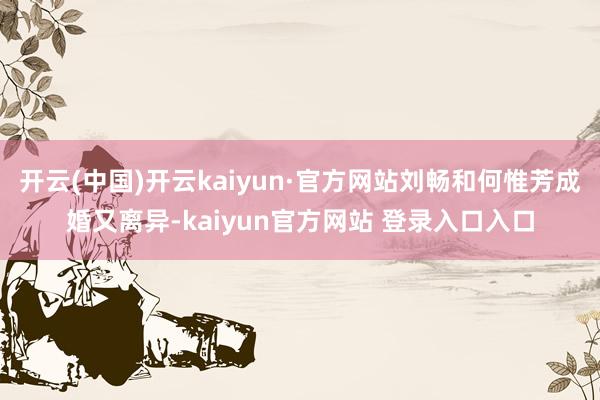 开云(中国)开云kaiyun·官方网站刘畅和何惟芳成婚又离异-kaiyun官方网站 登录入口入口