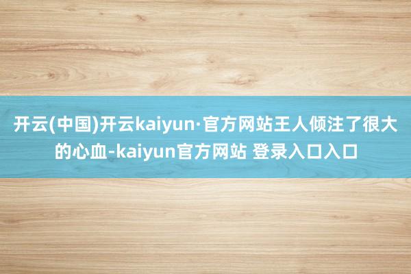 开云(中国)开云kaiyun·官方网站王人倾注了很大的心血-kaiyun官方网站 登录入口入口