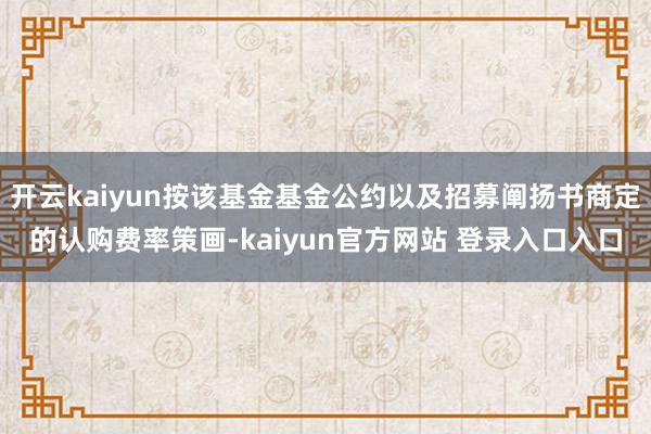 开云kaiyun按该基金基金公约以及招募阐扬书商定的认购费率策画-kaiyun官方网站 登录入口入口