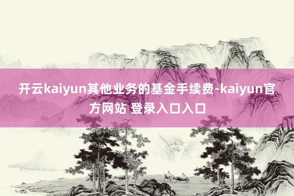 开云kaiyun其他业务的基金手续费-kaiyun官方网站 登录入口入口