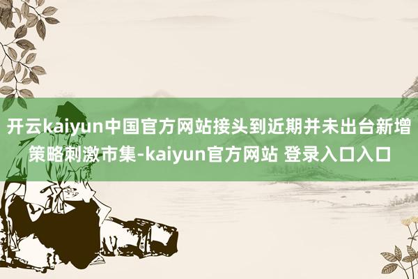 开云kaiyun中国官方网站接头到近期并未出台新增策略刺激市集-kaiyun官方网站 登录入口入口