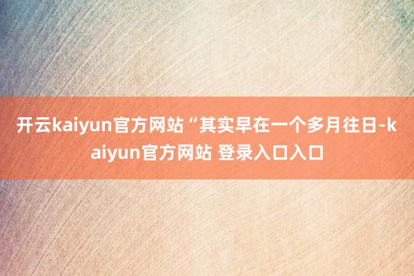开云kaiyun官方网站　　“其实早在一个多月往日-kaiyun官方网站 登录入口入口