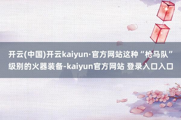 开云(中国)开云kaiyun·官方网站这种“枪马队”级别的火器装备-kaiyun官方网站 登录入口入口