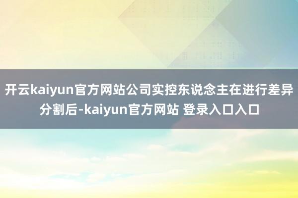 开云kaiyun官方网站公司实控东说念主在进行差异分割后-kaiyun官方网站 登录入口入口