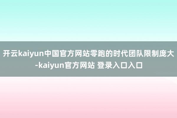 开云kaiyun中国官方网站零跑的时代团队限制庞大-kaiyun官方网站 登录入口入口
