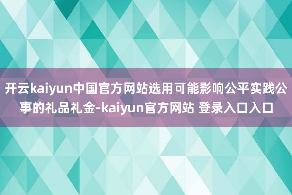 开云kaiyun中国官方网站选用可能影响公平实践公事的礼品礼金-kaiyun官方网站 登录入口入口