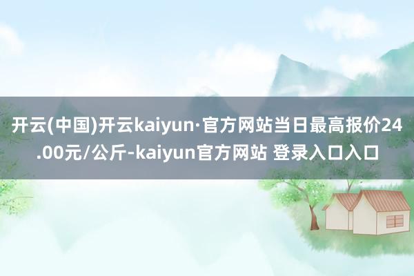 开云(中国)开云kaiyun·官方网站当日最高报价24.00元/公斤-kaiyun官方网站 登录入口入口