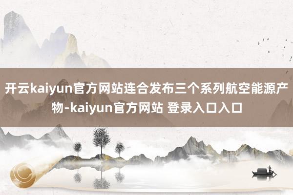 开云kaiyun官方网站连合发布三个系列航空能源产物-kaiyun官方网站 登录入口入口