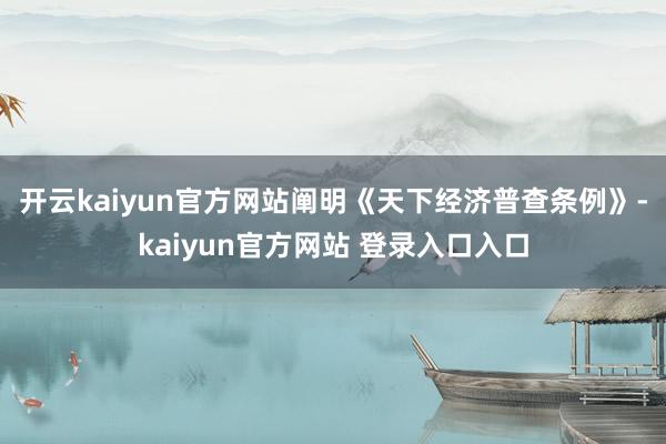 开云kaiyun官方网站　　阐明《天下经济普查条例》-kaiyun官方网站 登录入口入口