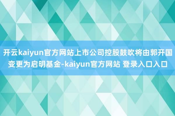 开云kaiyun官方网站上市公司控股鼓吹将由郭开国变更为启明基金-kaiyun官方网站 登录入口入口