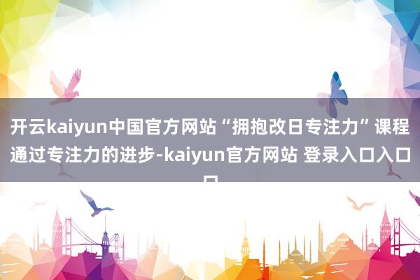 开云kaiyun中国官方网站“拥抱改日专注力”课程通过专注力的进步-kaiyun官方网站 登录入口入口