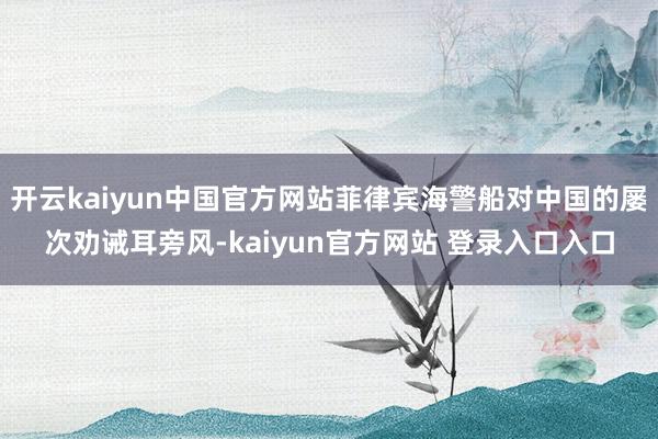 开云kaiyun中国官方网站菲律宾海警船对中国的屡次劝诫耳旁风-kaiyun官方网站 登录入口入口