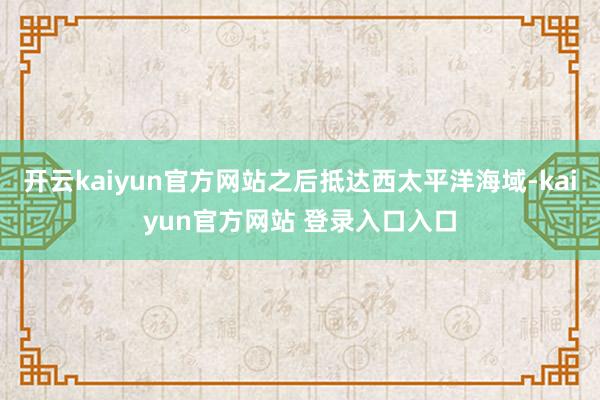 开云kaiyun官方网站之后抵达西太平洋海域-kaiyun官方网站 登录入口入口