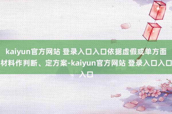 kaiyun官方网站 登录入口入口依据虚假或单方面材料作判断、定方案-kaiyun官方网站 登录入口入口